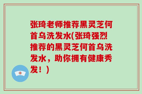 张琦老师推荐黑灵芝何首乌洗发水(张琦强烈推荐的黑灵芝何首乌洗发水，助你拥有健康秀发！)