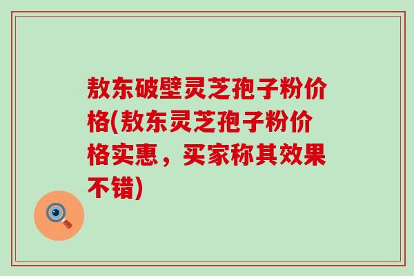 敖东破壁灵芝孢子粉价格(敖东灵芝孢子粉价格实惠，买家称其效果不错)