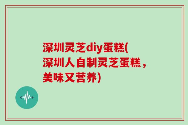 深圳灵芝diy蛋糕(深圳人自制灵芝蛋糕，美味又营养)