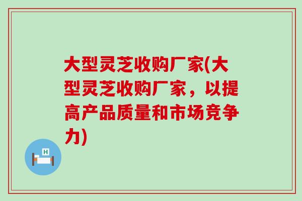 大型灵芝收购厂家(大型灵芝收购厂家，以提高产品质量和市场竞争力)