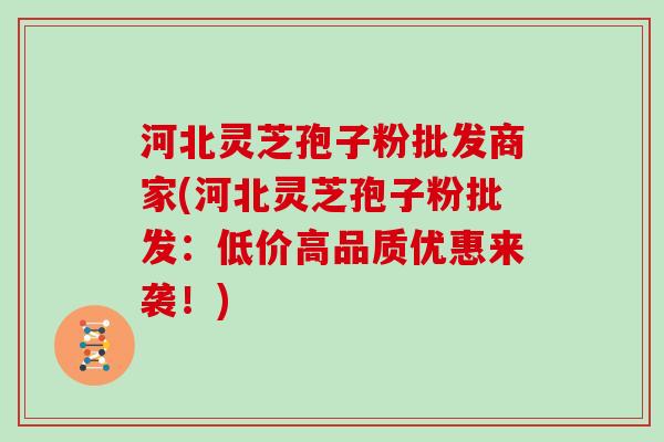 河北灵芝孢子粉批发商家(河北灵芝孢子粉批发：低价高品质优惠来袭！)