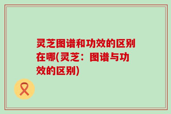 灵芝图谱和功效的区别在哪(灵芝：图谱与功效的区别)