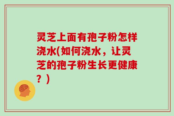 灵芝上面有孢子粉怎样浇水(如何浇水，让灵芝的孢子粉生长更健康？)