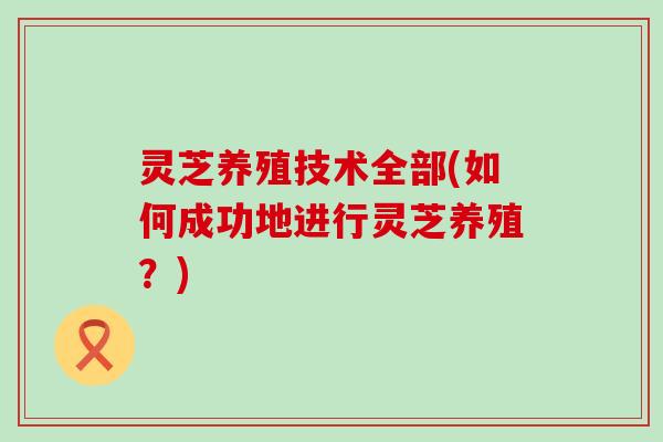 灵芝养殖技术全部(如何成功地进行灵芝养殖？)