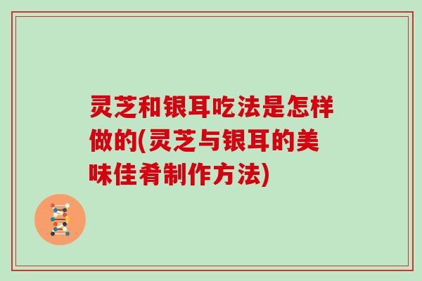 灵芝和银耳吃法是怎样做的(灵芝与银耳的美味佳肴制作方法)