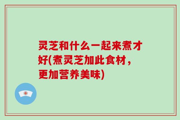 灵芝和什么一起来煮才好(煮灵芝加此食材，更加营养美味)