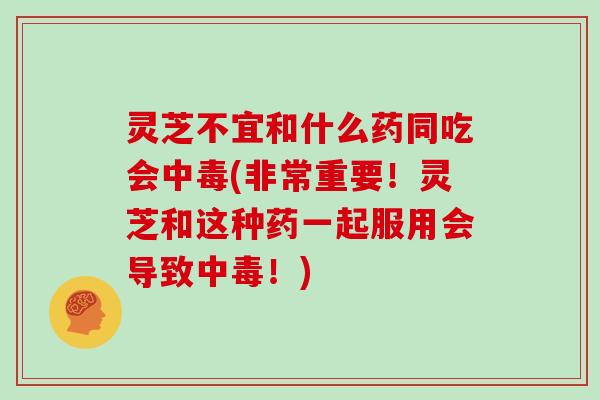 灵芝不宜和什么药同吃会中毒(非常重要！灵芝和这种药一起服用会导致中毒！)