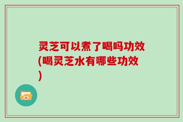 灵芝可以煮了喝吗功效(喝灵芝水有哪些功效)