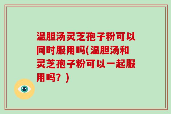 温胆汤灵芝孢子粉可以同时服用吗(温胆汤和灵芝孢子粉可以一起服用吗？)