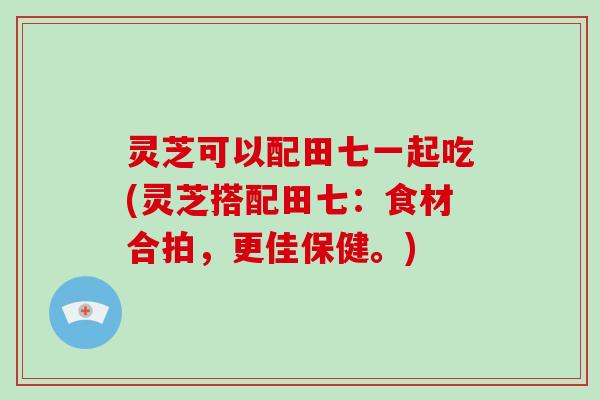 灵芝可以配田七一起吃(灵芝搭配田七：食材合拍，更佳保健。)