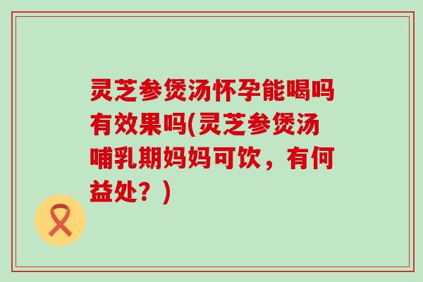 灵芝参煲汤怀孕能喝吗有效果吗(灵芝参煲汤哺乳期妈妈可饮，有何益处？)