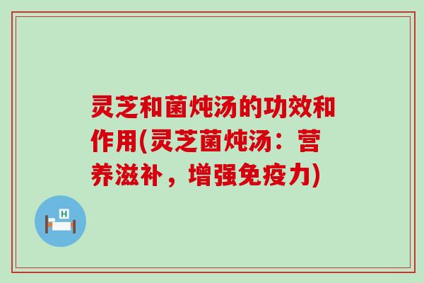 灵芝和菌炖汤的功效和作用(灵芝菌炖汤：营养滋补，增强免疫力)