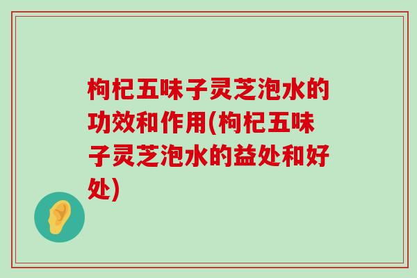 枸杞五味子灵芝泡水的功效和作用(枸杞五味子灵芝泡水的益处和好处)