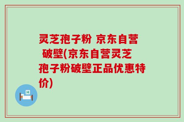 灵芝孢子粉 京东自营 破壁(京东自营灵芝孢子粉破壁正品优惠特价)