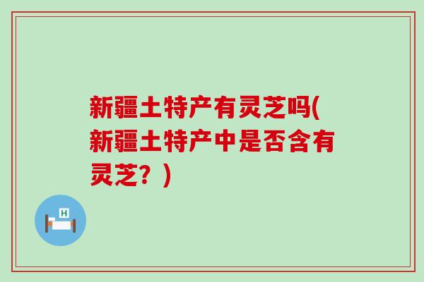 新疆土特产有灵芝吗(新疆土特产中是否含有灵芝？)