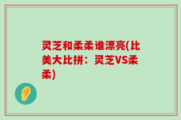 灵芝和柔柔谁漂亮(比美大比拼：灵芝VS柔柔)