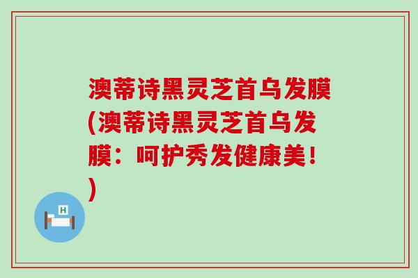 澳蒂诗黑灵芝首乌发膜(澳蒂诗黑灵芝首乌发膜：呵护秀发健康美！)