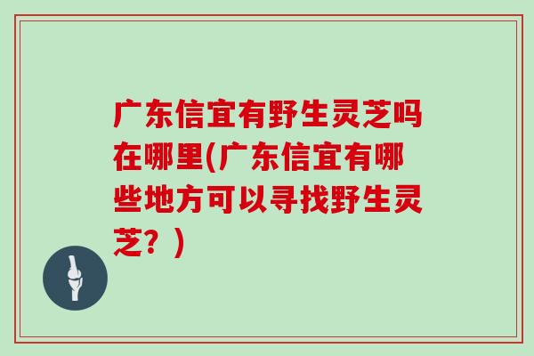 广东信宜有野生灵芝吗在哪里(广东信宜有哪些地方可以寻找野生灵芝？)