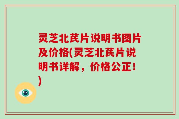 灵芝北芪片说明书图片及价格(灵芝北芪片说明书详解，价格公正！)