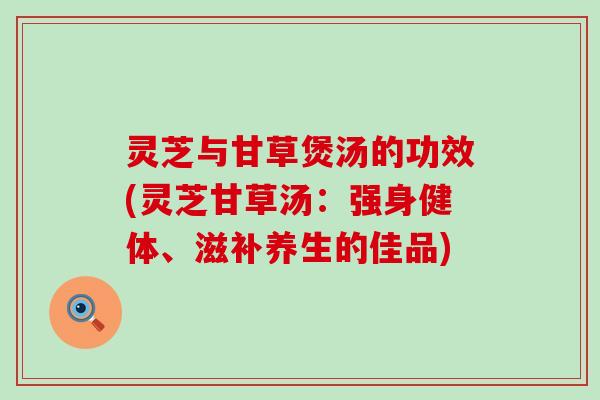 灵芝与甘草煲汤的功效(灵芝甘草汤：强身健体、滋补养生的佳品)