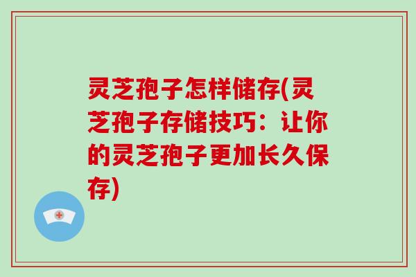 灵芝孢子怎样储存(灵芝孢子存储技巧：让你的灵芝孢子更加长久保存)