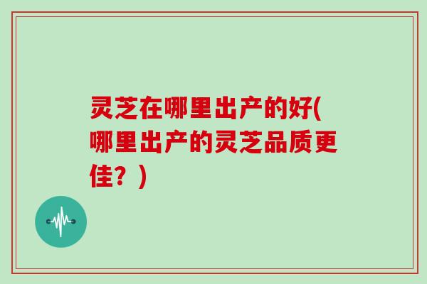 灵芝在哪里出产的好(哪里出产的灵芝品质更佳？)