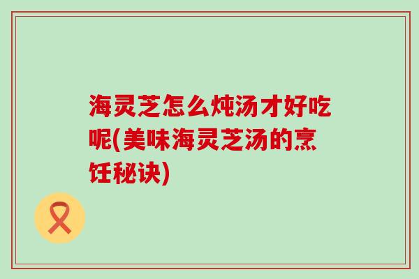 海灵芝怎么炖汤才好吃呢(美味海灵芝汤的烹饪秘诀)