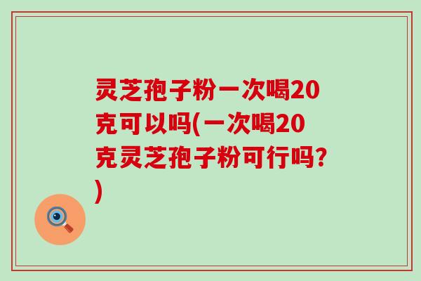 灵芝孢子粉一次喝20克可以吗(一次喝20克灵芝孢子粉可行吗？)