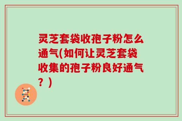 灵芝套袋收孢子粉怎么通气(如何让灵芝套袋收集的孢子粉良好通气？)