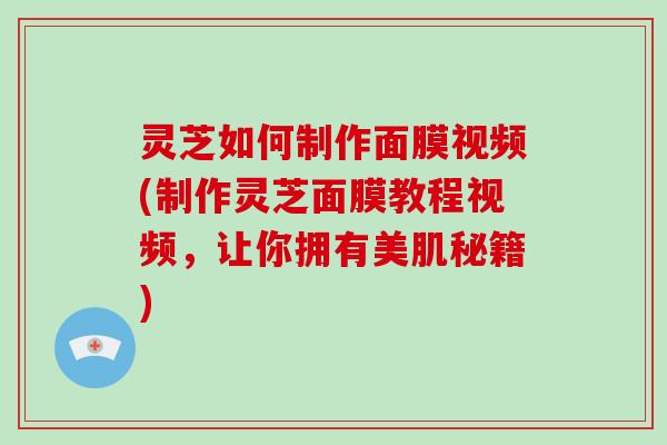 灵芝如何制作面膜视频(制作灵芝面膜教程视频，让你拥有美肌秘籍)