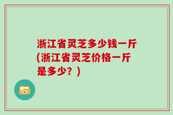 浙江省灵芝多少钱一斤(浙江省灵芝价格一斤是多少？)