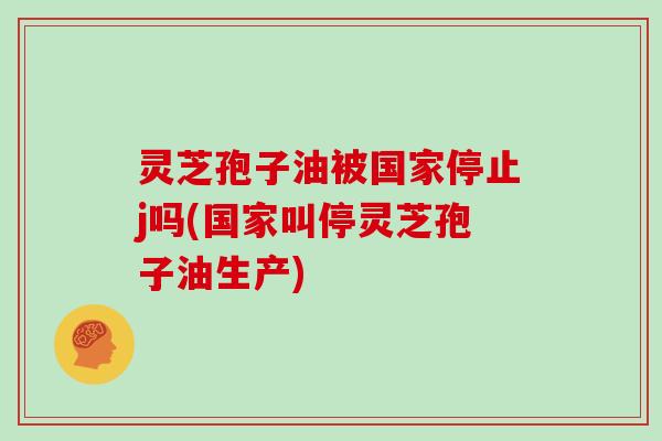 灵芝孢子油被国家停止j吗(国家叫停灵芝孢子油生产)