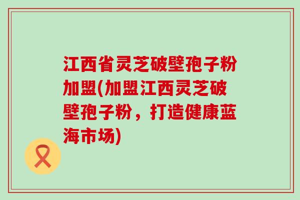 江西省灵芝破壁孢子粉加盟(加盟江西灵芝破壁孢子粉，打造健康蓝海市场)