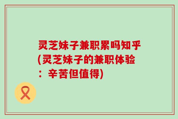 灵芝妹子兼职累吗知乎(灵芝妹子的兼职体验：辛苦但值得)