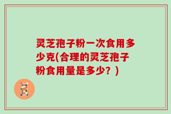 灵芝孢子粉一次食用多少克(合理的灵芝孢子粉食用量是多少？)