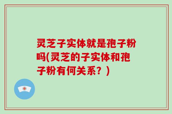 灵芝子实体就是孢子粉吗(灵芝的子实体和孢子粉有何关系？)