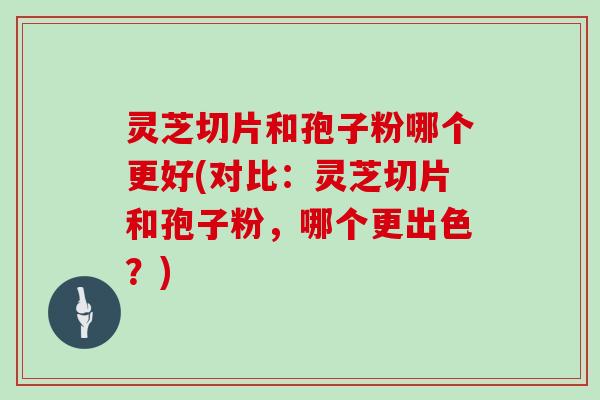 灵芝切片和孢子粉哪个更好(对比：灵芝切片和孢子粉，哪个更出色？)