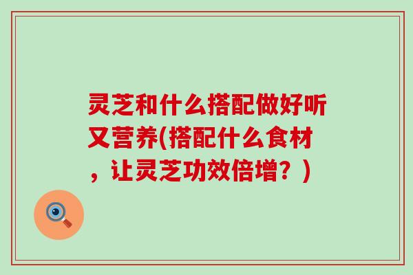 灵芝和什么搭配做好听又营养(搭配什么食材，让灵芝功效倍增？)