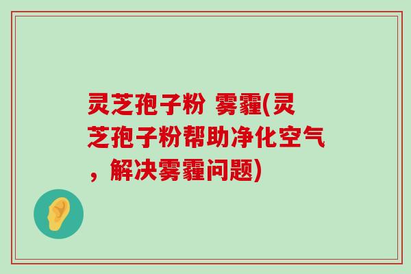 灵芝孢子粉 雾霾(灵芝孢子粉帮助净化空气，解决雾霾问题)