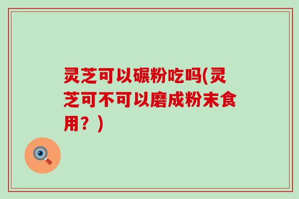 灵芝可以碾粉吃吗(灵芝可不可以磨成粉末食用？)