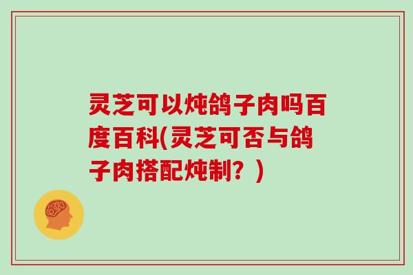 灵芝可以炖鸽子肉吗百度百科(灵芝可否与鸽子肉搭配炖制？)