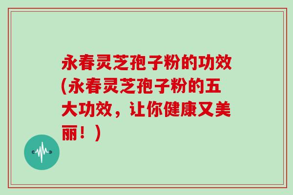 永春灵芝孢子粉的功效(永春灵芝孢子粉的五大功效，让你健康又美丽！)