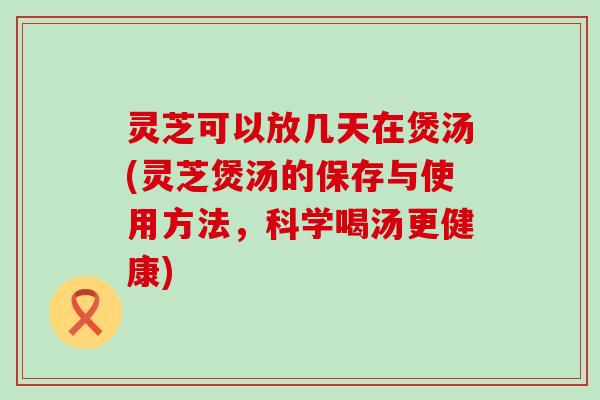 灵芝可以放几天在煲汤(灵芝煲汤的保存与使用方法，科学喝汤更健康)