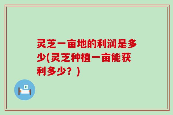 灵芝一亩地的利润是多少(灵芝种植一亩能获利多少？)