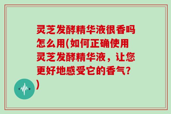 灵芝发酵精华液很香吗怎么用(如何正确使用灵芝发酵精华液，让您更好地感受它的香气？)