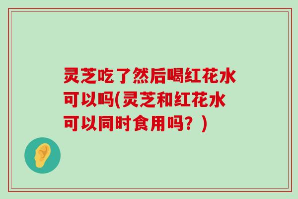 灵芝吃了然后喝红花水可以吗(灵芝和红花水可以同时食用吗？)