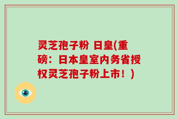 灵芝孢子粉 日皇(重磅：日本皇室内务省授权灵芝孢子粉上市！)