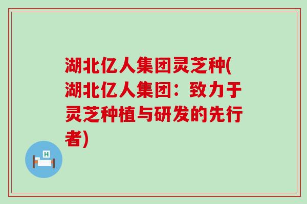 湖北亿人集团灵芝种(湖北亿人集团：致力于灵芝种植与研发的先行者)