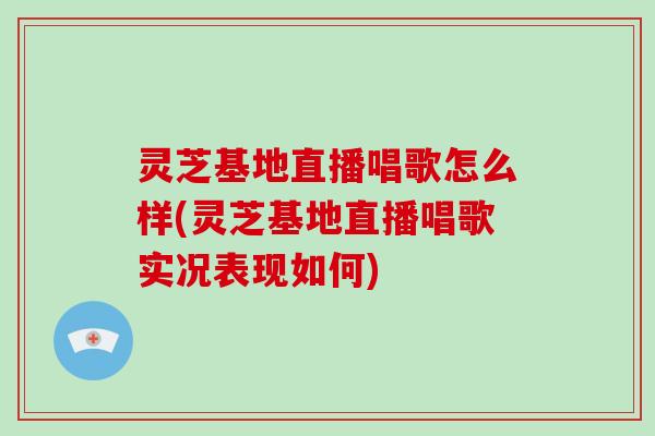 灵芝基地直播唱歌怎么样(灵芝基地直播唱歌实况表现如何)