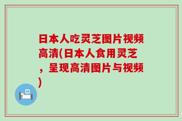 日本人吃灵芝图片视频高清(日本人食用灵芝，呈现高清图片与视频)